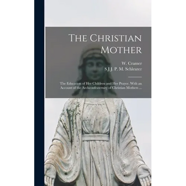 The Christian Mother; The Education of Her Children and Her Prayer. With an Account of the Archconfraternity of Christian Mothers ...