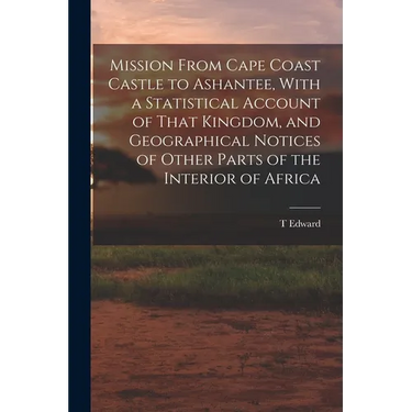 Mission From Cape Coast Castle to Ashantee, With a Statistical Account of That Kingdom, and Geographical Notices of Other Parts of the Interior of Afr