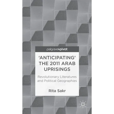 'Anticipating' the 2011 Arab Uprisings: Revolutionary Literatures and Political Geographies