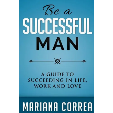 Be A Successful Man: A guide to succeeding in life, work and love