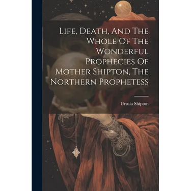 Life, Death, And The Whole Of The Wonderful Prophecies Of Mother Shipton, The Northern Prophetess