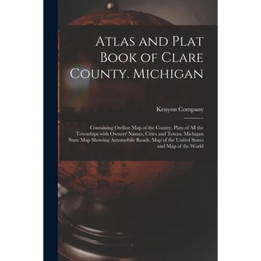 Atlas and Plat Book of Clare County. Michigan: Containing Outline Map of the County, Plats of All the Townships With Owners' Names, Cities and Towns,