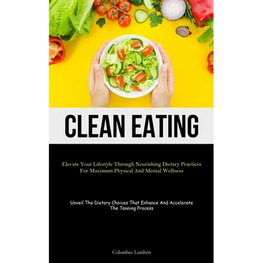 Clean Eating: Elevate Your Lifestyle Through Nourishing Dietary Practices For Maximum Physical And Mental Wellness (Unveil The Dietary Choices That En