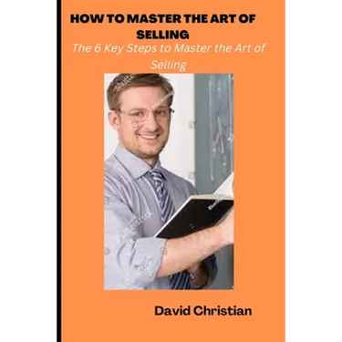 How to Master the Art of Selling: The 6 Key Steps to Master the Art of Selling