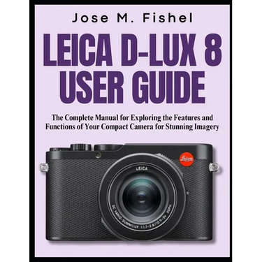 Leica D-Lux 8 User Guide: The Complete Manual for Exploring the Features and Functions of Your Compact Camera for Stunning Imagery