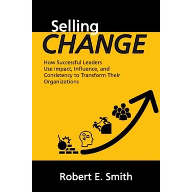 Selling Change: How Successful Leaders Use Impact, Influence, and Consistency to Transform Their Organizations