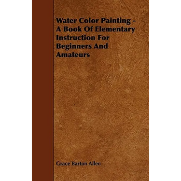 Water Color Painting - A Book of Elementary Instruction for Beginners and Amateurs