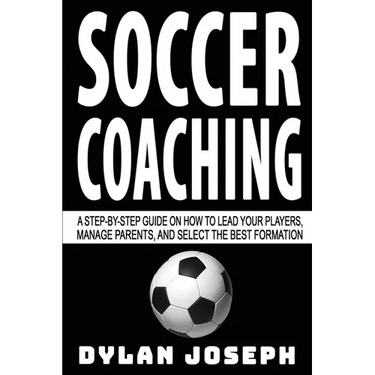 Soccer Coaching: A Step-by-Step Guide on How to Lead Your Players, Manage Parents, and Select the Best Formation