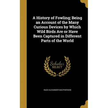 A History of Fowling; Being an Account of the Many Curious Devices by Which Wild Birds Are or Have Been Captured in Different Parts of the World