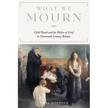 What We Mourn: Child Death and the Politics of Grief in Nineteenth-Century Britain