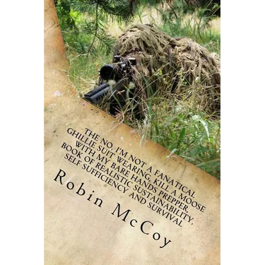 The No, I'm Not a Fanatical Ghillie Suit Wearing, Kill a Moose with My Bare Hands Prepper, Book of Realistic Sustainability, Self Sufficiency and Surv