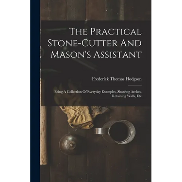 The Practical Stone-cutter And Mason's Assistant: Being A Collection Of Everyday Examples, Showing Arches, Retaining Walls, Etc