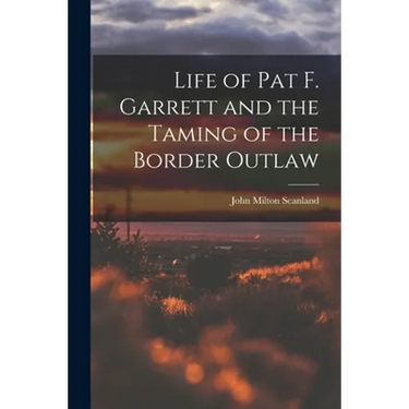 Life of Pat F. Garrett and the Taming of the Border Outlaw