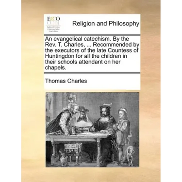 An Evangelical Catechism. by the Rev. T. Charles, ... Recommended by the Executors of the Late Countess of Huntingdon for All the Children in Their Sc