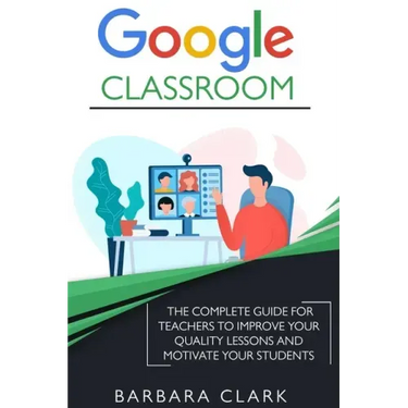 Google Classroom: The Complete Guide for Teachers to Improve the Quality of your Lessons and Motivate your Students