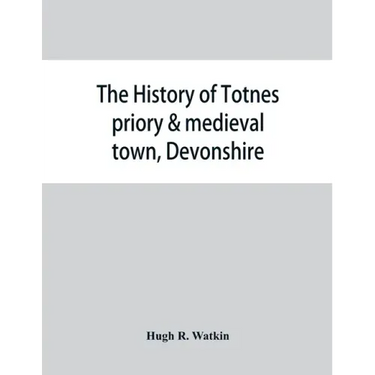 The history of Totnes priory & medieval town, Devonshire, together with the sister priory of Tywardreath, Cornwall; compiled from original records