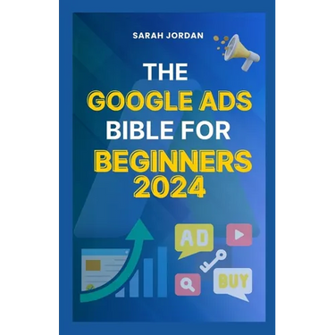 The Google Ads Bible for Beginners 2024: Gain Mastery in Driving Sales, Leads Conversion, Brand Visibility, Stay on Budget, Optimize ROI, and Reach Yo