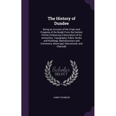 The History of Dundee: Being an Account of the Origin and Progress of the Burgh From the Earliest Period, Embracing a Description of Its Anti