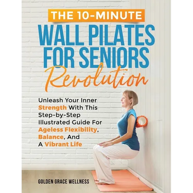 The 10-Minute Wall Pilates for Seniors Revolution: Unleash Your Inner Strength with this Step-by-Step Illustrated Guide for Ageless Flexibility, Balan