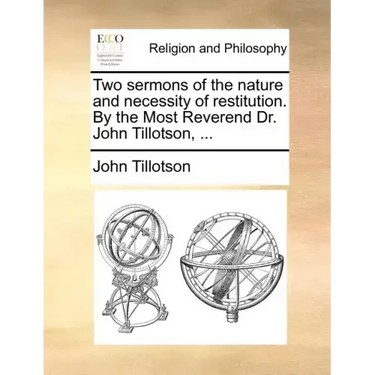 Two Sermons of the Nature and Necessity of Restitution. by the Most Reverend Dr. John Tillotson, ...