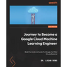 Journey to Become a Google Cloud Machine Learning Engineer: Build the mind and hand of a Google Certified ML professional