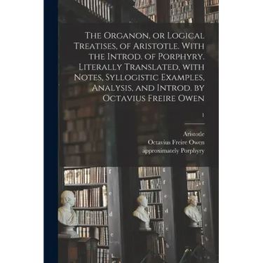 The Organon, or Logical Treatises, of Aristotle. With the Introd. of Porphyry. Literally Translated, With Notes, Syllogistic Examples, Analysis, and I