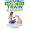 How to Train a Puppy: A New Complete Guide to Easy Learn the Art of Raising a Puppy through Dog Training Basics. Includes Potty training, Pu