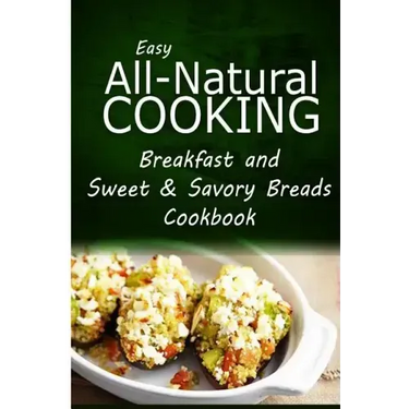Easy All-Natural Cooking - Breakfast and Sweet & Savory Breads: Easy Healthy Recipes Made With Natural Ingredients