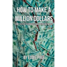 How to Make a Million Dollars: Proven Quick-Tips for Those Who Want to Earn BIG MONEY