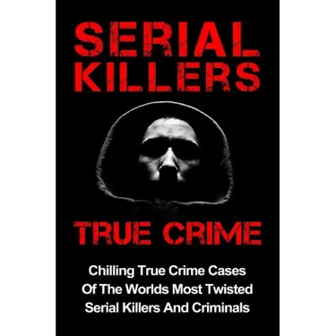 Serial Killers True Crime: Chilling True Crime Cases Of The Worlds Most Twisted Serial Killers And Criminals