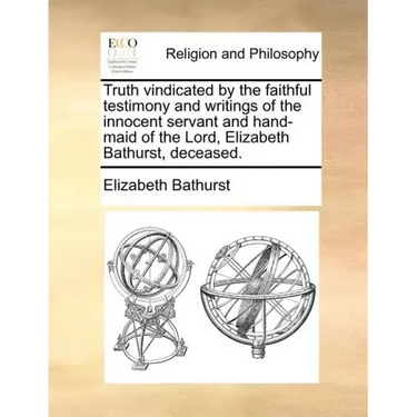 Truth Vindicated by the Faithful Testimony and Writings of the Innocent Servant and Hand-Maid of the Lord, Elizabeth Bathurst, Deceased.