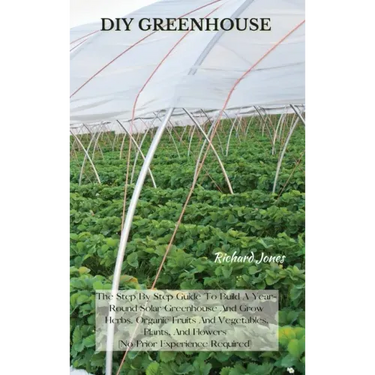 DIY Greenhouse: The Step By Step Guide To Build A Year-Round Solar Greenhouse And Grow Herbs, Organic Fruits And Vegetables, Plants, A
