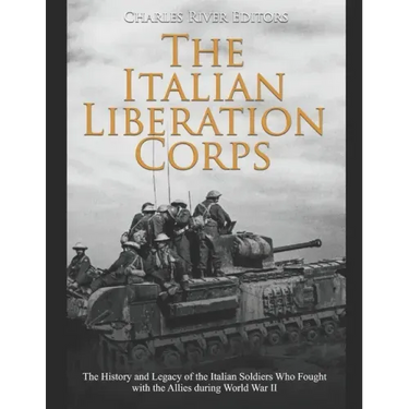 The Italian Liberation Corps: The History and Legacy of the Italian Soldiers Who Fought with the Allies during World War II