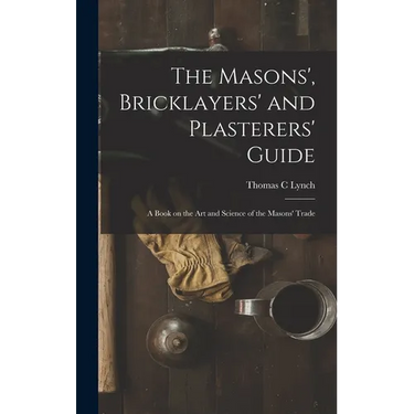 The Masons', Bricklayers' and Plasterers' Guide: A Book on the Art and Science of the Masons' Trade