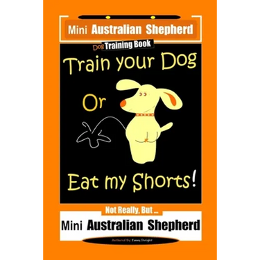 Mini Australian Shepherd Dog Training Book, Train Your Dog Or Eat My Shorts! Not Really, But... Mini Australian Shepherd