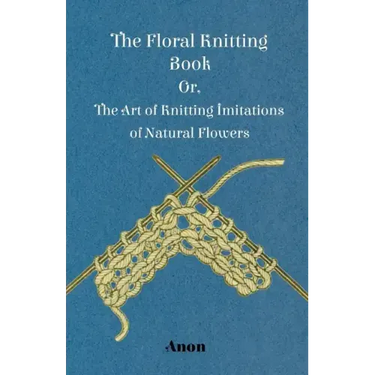 The Floral Knitting Book - Or, The Art of Knitting Imitations of Natural Flowers