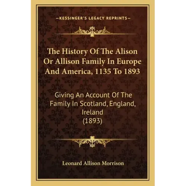 The History Of The Alison Or Allison Family In Europe And America, 1135 To 1893: Giving An Account Of The Family In Scotland, England, Ireland (1893)