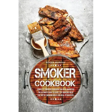 Smoker Cookbook: Complete Smoker Cookbook for Real Barbecue, The Ultimate How-To Guide for Smoking Meat, The Art of Smoking Meat for Real Pitmasters