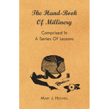 The Hand-Book of Millinery - Comprised in a Series of Lessons for the Formation of Bonnets, Capotes, Turbans, Caps, Bows, Etc - To Which is Appended a