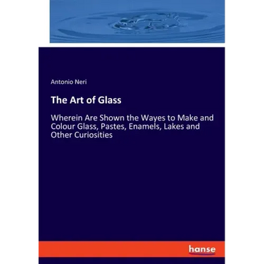 The Art of Glass: Wherein Are Shown the Wayes to Make and Colour Glass, Pastes, Enamels, Lakes and Other Curiosities
