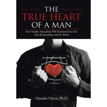 The TRUE HEART of a MAN: How Healthy Masculinity Will Transform Your Life, Your Relationships, and the World