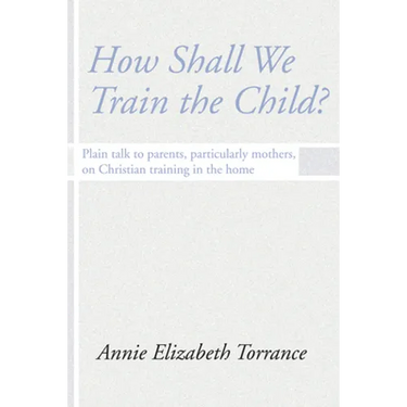 How Shall We Train the Child: Plain Talk to Parents, Particularly Mothers, on Christian Training in the Home