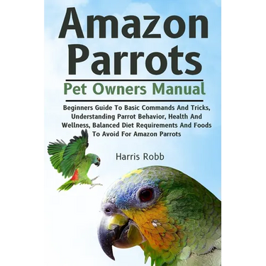 Amazon Parrots: Beginners Guide To Basic Commands And Tricks, Understanding Parrot Behavior, Health And Wellness, Balanced Diet Requir