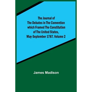 The Journal of the Debates in the Convention which Framed the Constitution of the United States, May-September 1787. Volume 2