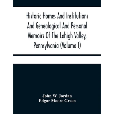 Historic Homes And Institutions And Genealogical And Personal Memoirs Of The Lehigh Valley, Pennsylvania (Volume I)