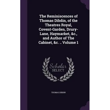 The Reminiscences of Thomas Dibdin, of the Theatres Royal, Covent-Garden, Drury-Lane, Haymarket, &c., and Author of The Cabinet, &c. .. Volume 1