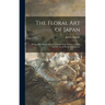 The Floral Art of Japan: Being a Second and Revised Edition of the Flowers of Japan and the Art of Floral Arrangement