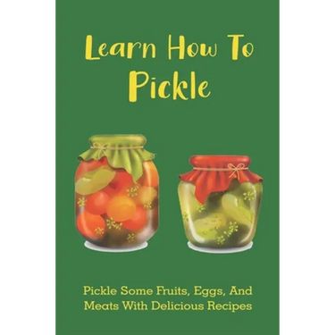 Learn How To Pickle: Pickle Some Fruits, Eggs, And Meats With Delicious Recipes: How To Pickle Almost Anything