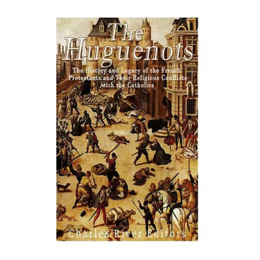 The Huguenots: The History and Legacy of the French Protestants and Their Religious Conflicts with the Catholics