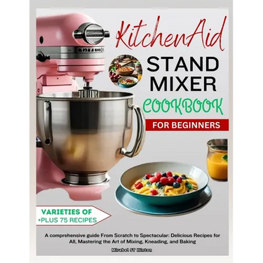 KitchenAid Stand MIXER COOKBOOK FOR BEGINNERS: A comprehensive guide From Scratch to Spectacular: Delicious Recipes for All, Mastering the Art of Mixi